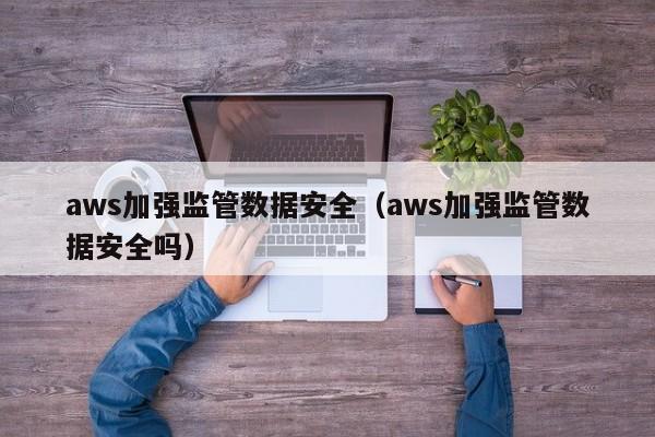 aws加强监管数据安全（aws加强监管数据安全吗）