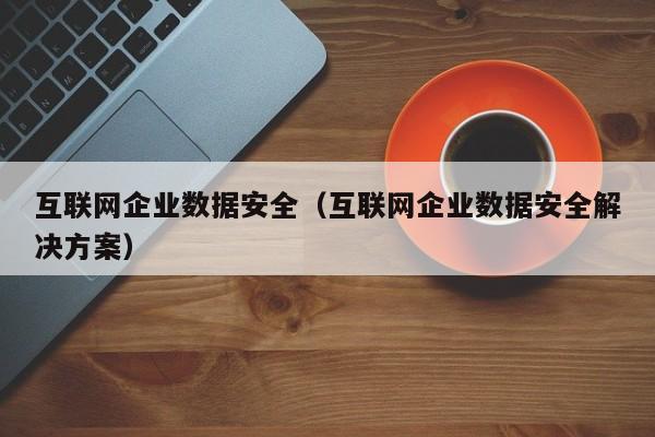 互联网企业数据安全（互联网企业数据安全解决方案）